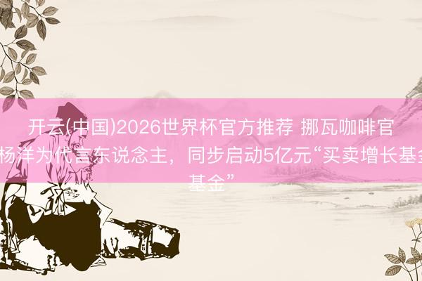 开云(中国)2026世界杯官方推荐 挪瓦咖啡官宣杨洋为代言东说念主，同步启动5亿元“买卖增长基金”