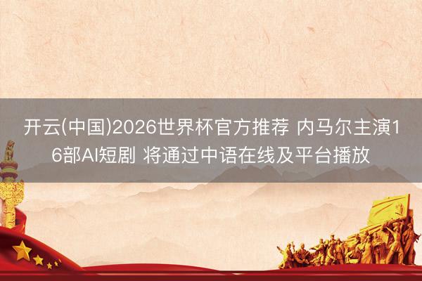开云(中国)2026世界杯官方推荐 内马尔主演16部AI短剧 将通过中语在线及平台播放