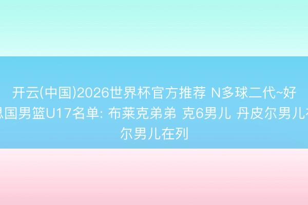 开云(中国)2026世界杯官方推荐 N多球二代~好意思国男篮U17名单: 布莱克弟弟 克6男儿 丹皮尔男儿在列